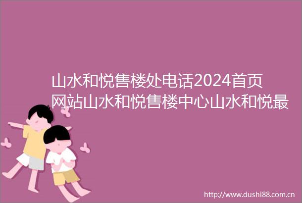 山水和悦售楼处电话2024首页网站山水和悦售楼中心山水和悦最新房源咨询