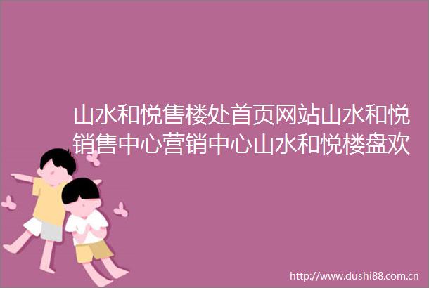 山水和悦售楼处首页网站山水和悦销售中心营销中心山水和悦楼盘欢迎您小区环境户型价格地址楼盘详情周边配套