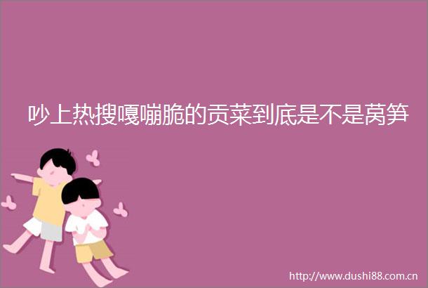 吵上热搜嘎嘣脆的贡菜到底是不是莴笋