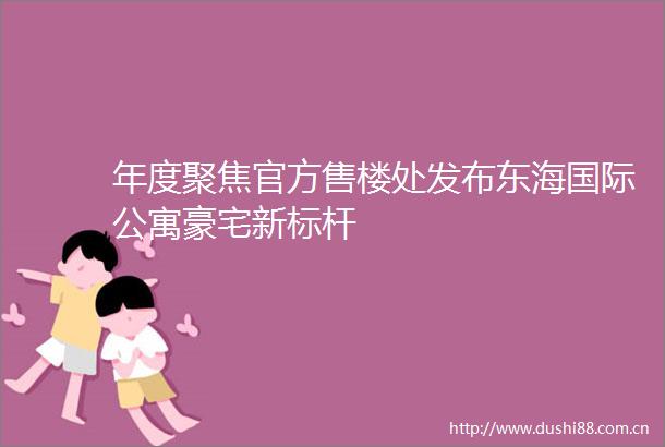 年度聚焦官方售楼处发布东海国际公寓豪宅新标杆
