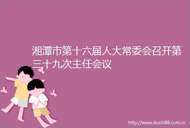 湘潭市第十六届人大常委会召开第三十九次主任会议