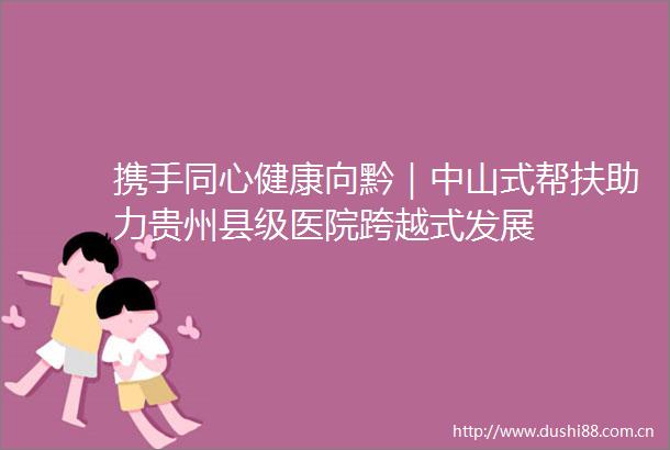 携手同心健康向黔｜中山式帮扶助力贵州县级医院跨越式发展