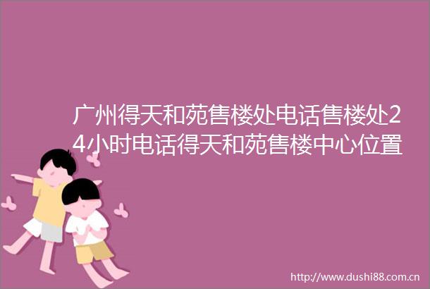 广州得天和苑售楼处电话售楼处24小时电话得天和苑售楼中心位置价格