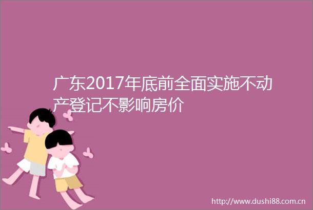 广东2017年底前全面实施不动产登记不影响房价