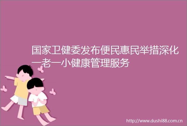 卫健委发布便民惠民举措深化一老一小健康管理服务