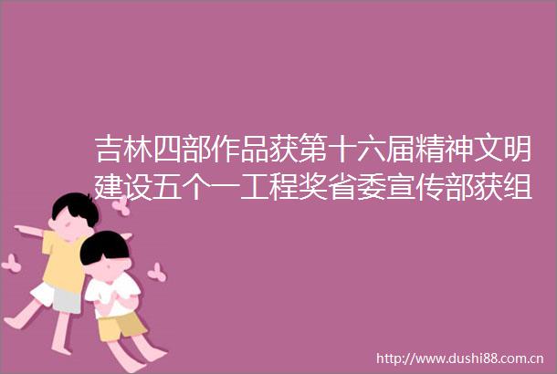 吉林四部作品获第十六届精神文明建设五个一工程奖省委宣传部获组织工作奖