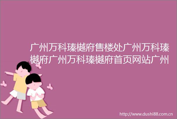 广州万科瑧樾府售楼处广州万科瑧樾府广州万科瑧樾府首页网站广州万科瑧樾府欢迎您广州万科瑧樾府楼盘详情