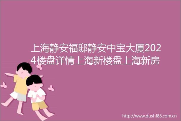 上海静安福邸静安中宝大厦2024楼盘详情上海新楼盘上海新房