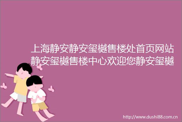 上海静安静安玺樾售楼处首页网站静安玺樾售楼中心欢迎您静安玺樾楼盘评测房价户型商圈配套