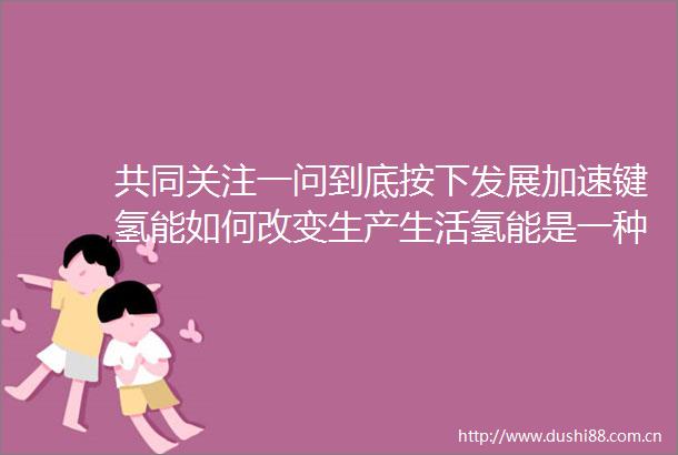 共同关注一问到底按下发展加速键氢能如何改变生产生活氢能是一种什么能