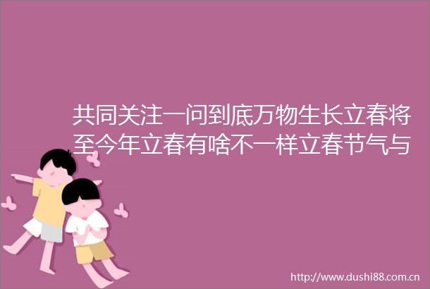 共同关注一问到底万物生长立春将至今年立春有啥不一样立春节气与天文学有何关系