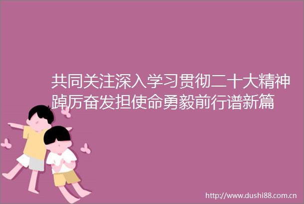 共同关注深入学习贯彻二十大精神踔厉奋发担使命勇毅前行谱新篇