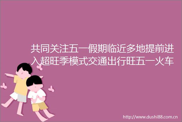 共同关注五一假期临近多地提前进入超旺季模式交通出行旺五一火车票已售6908万张