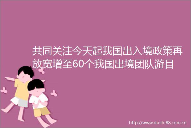 共同关注今天起我国出入境政策再放宽增至60个我国出境团队游目的地再扩容