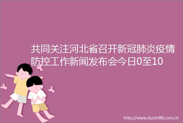 共同关注河北省召开新冠肺炎疫情防控工作新闻发布会今日0至10时新增5例本土确诊病例