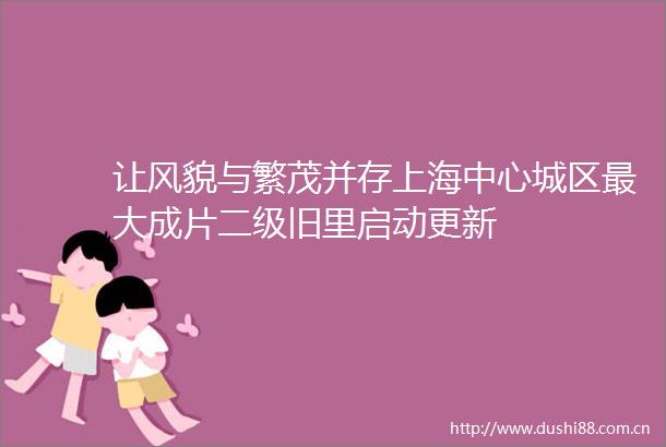 让风貌与繁茂并存上海中心城区最大成片二级旧里启动更新
