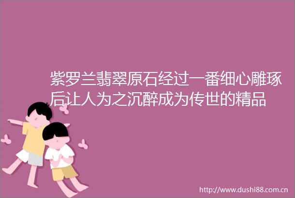紫罗兰翡翠原石经过一番细心雕琢后让人为之沉醉成为传世的精品