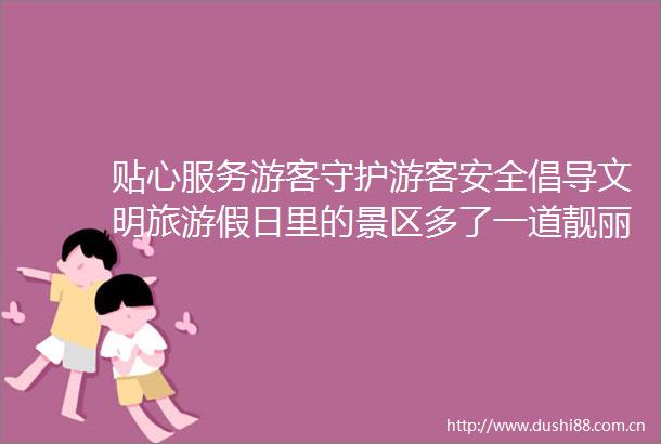 贴心服务游客守护游客安全倡导文明旅游假日里的景区多了一道靓丽风景线