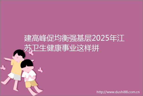 建高峰促均衡强基层2025年江苏卫生健康事业这样拼