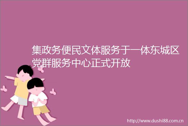集政务便民文体服务于一体东城区党群服务中心正式开放
