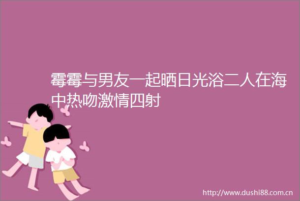 霉霉与男友一起晒日光浴二人在海中热吻四射
