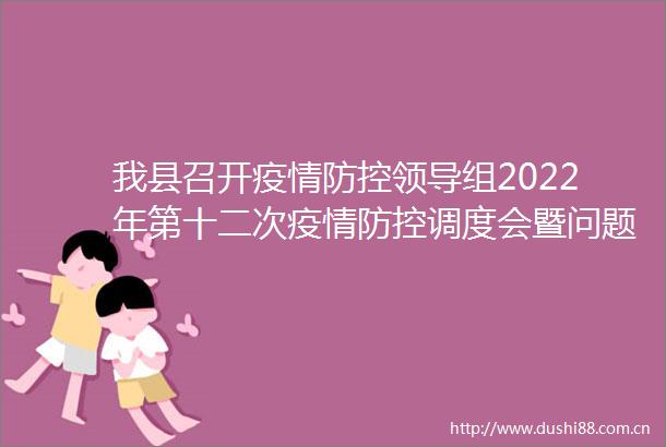 我县召开疫情防控组2022年第十二次疫情防控调度会暨问题整改专题安排部署会议
