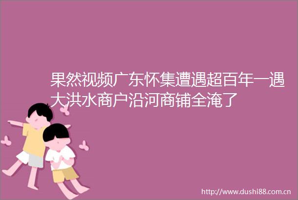 果然视频广东怀集遭遇超百年一遇大洪水商户沿河商铺全淹了