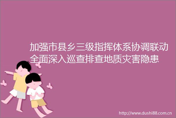 加强市县乡三级指挥体系协调联动全面深入巡查排查地质灾害隐患