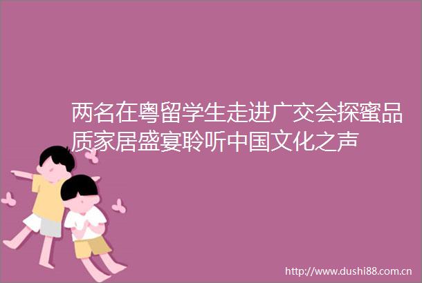 两名在粤留学生走进广交会探蜜品质家居盛宴聆听文化之声