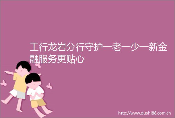 工行龙岩分行守护一老一少一新金融服务更贴心