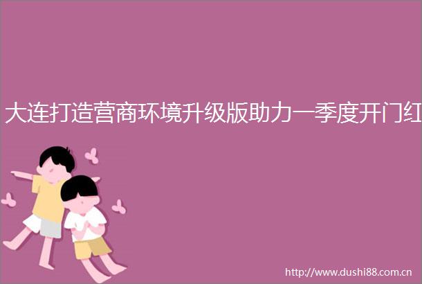大连打造营商环境升级版助力一季度开门红