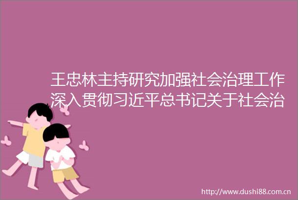 王忠林主持研究加强社会治理工作深入贯彻总书记关于社会治理的重要论述不断提升社会治理体系和治理能力现代化水平