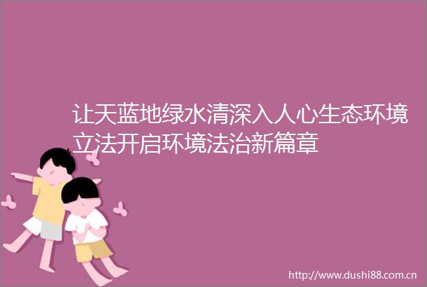 让天蓝地绿水清深入人心生态环境立法开启环境法治新篇章