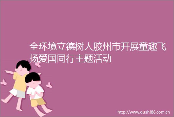 全环境立德树人胶州市开展童趣飞扬爱国同行主题活动