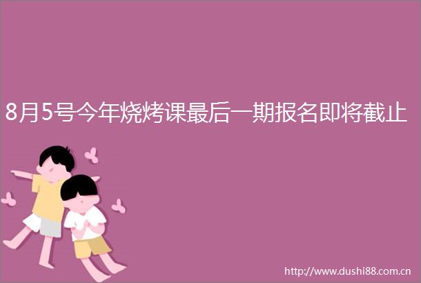 8月5号今年烧烤课最后一期报名即将截止