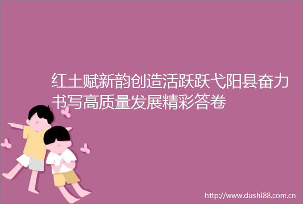 红土赋新韵创造活跃跃弋阳县奋力书写高质量发展精彩答卷