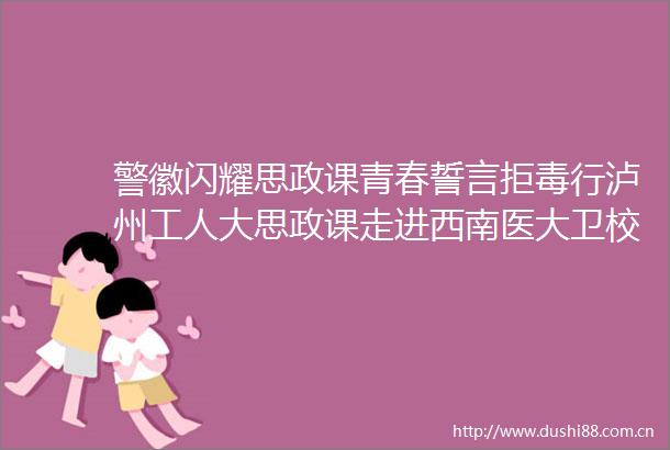 警徽闪耀思政课青春誓言拒毒行泸州工人大思政课走进西南医大卫校