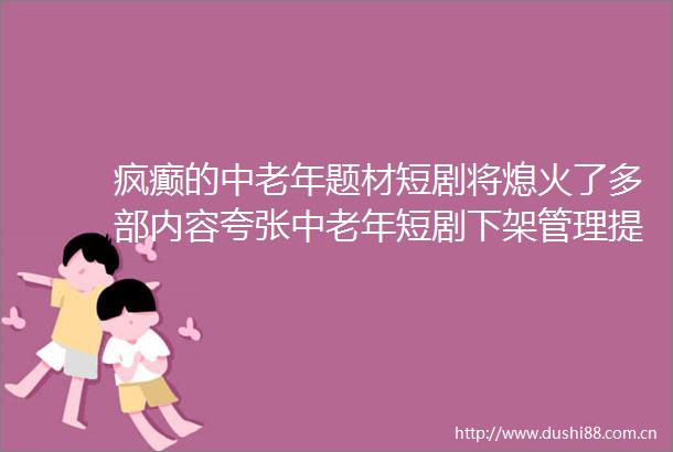 疯癫的中老年题材短剧将熄火了多部内容夸张中老年短剧下架管理提示引业内讨论