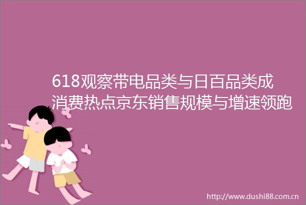 618观察带电品类与日百品类成消费热点京东销售规模与增速领跑行业