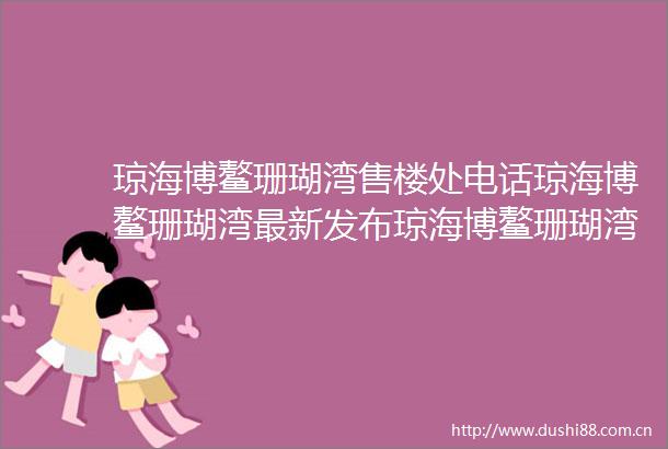 琼海博鳌珊瑚湾售楼处电话琼海博鳌珊瑚湾最新发布琼海博鳌珊瑚湾预约通道琼海博鳌珊瑚湾营销中心24小时电话