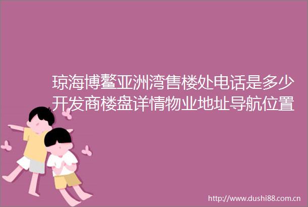 琼海博鳌亚洲湾售楼处电话是多少开发商楼盘详情物业地址导航位置户型房价海南房产房产楼盘