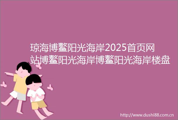 琼海博鳌阳光海岸2025首页网站博鳌阳光海岸博鳌阳光海岸楼盘详情房价户型地址配套