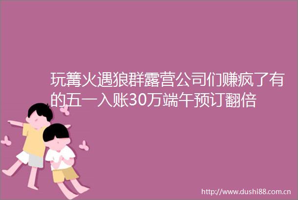 玩篝火遇狼群露营公司们赚疯了有的五一入账30万端午预订翻倍