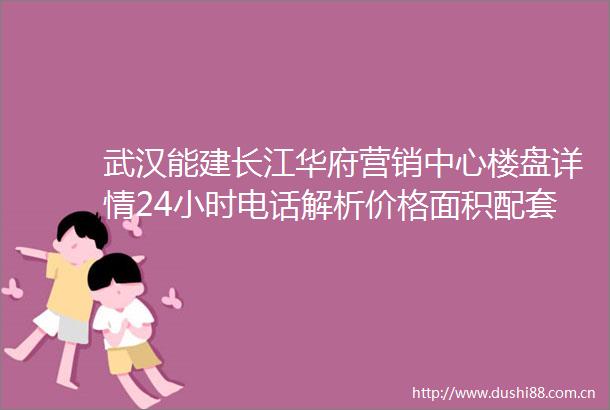 武汉能建长江华府营销中心楼盘详情24小时电话解析价格面积配套户型
