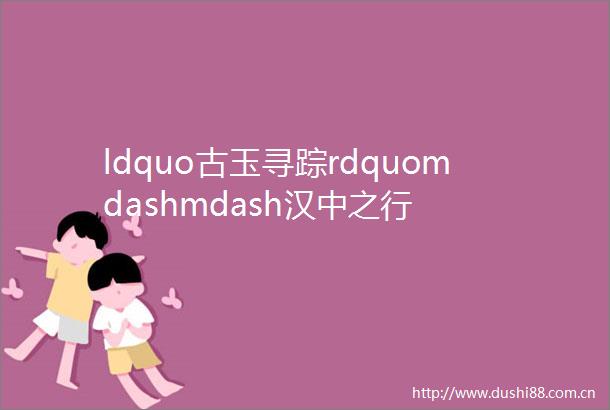ldquo古玉寻踪rdquomdashmdash汉中之行