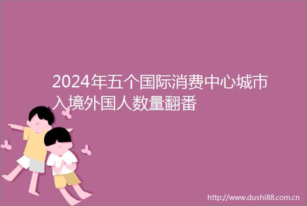 2024年五个国际消费中心城市入境外国人数量翻番