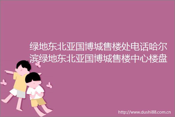 绿地东北亚国博城售楼处电话哈尔滨绿地东北亚国博城售楼中心楼盘详情房价户型