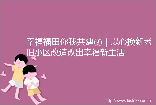 幸福福田你我共建③｜以心换新老旧小区改造改出幸福新生活