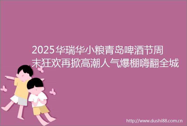 2025华瑞华小粮青岛啤酒节周末狂欢再掀高潮人气爆棚嗨翻全城节目全新升级美食引爆味蕾