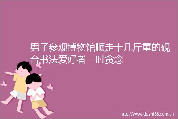 男子参观博物馆顺走十几斤重的砚台书法爱好者一时贪念